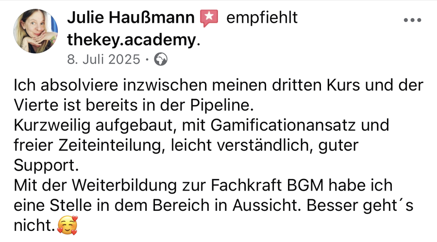 Julie Haußmann auf Facebook, 8. Juli 2025: „Ich absolviere inzwischen meinen dritten Kurs und der Vierte ist bereits in der Pipeline. Kurzweilig aufgebaut, mit Gamificationansatz und freier Zeiteinteilung, leicht verständlich, guter Support. Mit der Weiterbildung zur Fachkraft BGM habe ich eine Stelle in dem Bereich in Aussicht. Besser geht´s nicht.“