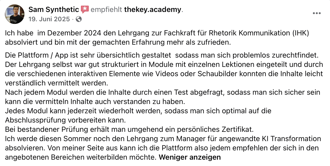 Sam Synthetic auf Facebook, 19. Juni 2025: „Ich habe im Dezember 2024 den Lehrgang zur Fachkraft für Rhetorik Kommunikation (IHK) absolviert und bin mit der gemachten Erfahrung mehr als zufrieden. Die Plattform / App ist sehr übersichtlich gestaltet […] Der Lehrgang selbst war gut strukturiert in Module mit einzelnen Lektionen eingeteilt […] Nach jedem Modul werden die Inhalte durch einen Test abgefragt […] Von meiner Seite aus kann ich die Plattform also jedem empfehlen der sich in den angebotenen Bereichen weiterbilden möchte.“