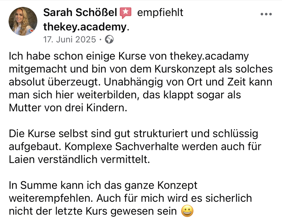 Sarah Schößel auf Facebook, 17. Juni 2025: „Ich habe schon einige Kurse von thekey.academy mitgemacht und bin von dem Kurskonzept als solches absolut überzeugt. Unabhängig von Ort und Zeit kann man sich hier weiterbilden, das klappt sogar als Mutter von drei Kindern. Die Kurse selbst sind gut strukturiert und schlüssig aufgebaut. Komplexe Sachverhalte werden auch für Laien verständlich vermittelt. In Summe kann ich das ganze Konzept weiterempfehlen. Auch für mich wird es sicherlich nicht der letzte Kurs gewesen sein.“